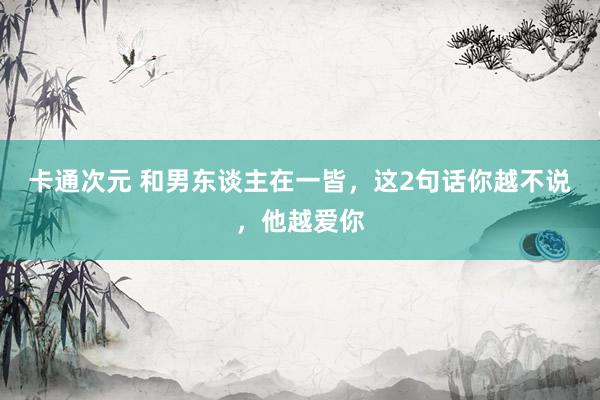 卡通次元 和男东谈主在一皆，这2句话你越不说，他越爱你