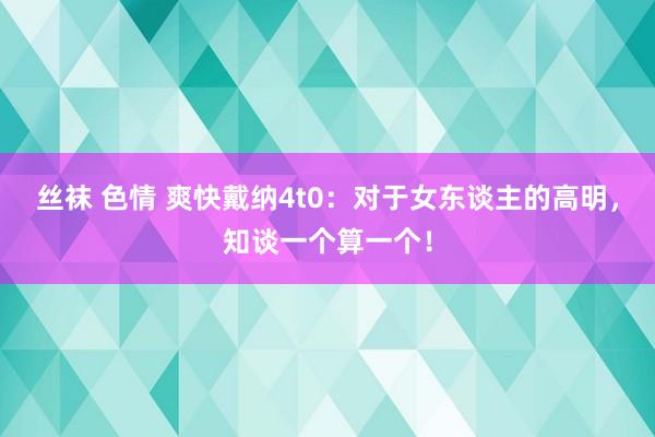 丝袜 色情 爽快戴纳4t0:对于女东谈主的高明,知谈一个算一个!