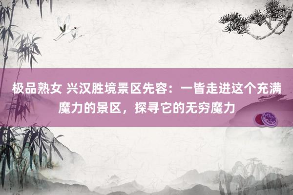 极品熟女 兴汉胜境景区先容：一皆走进这个充满魔力的景区，探寻它的无穷魔力