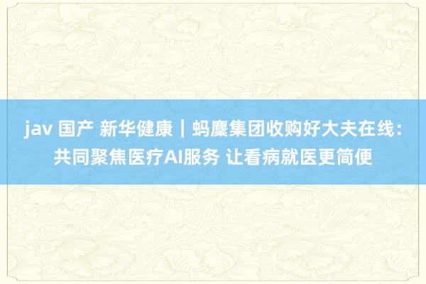 jav 国产 新华健康｜蚂麇集团收购好大夫在线：共同聚焦医疗AI服务 让看病就医更简便