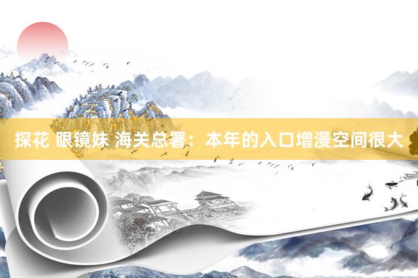 探花 眼镜妹 海关总署：本年的入口增漫空间很大