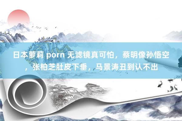 日本萝莉 porn 无滤镜真可怕，蔡明像孙悟空，张柏芝肚皮下垂，马景涛丑到认不出