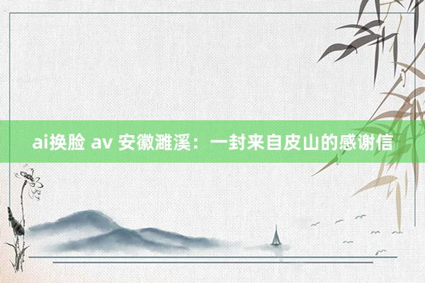 ai换脸 av 安徽濉溪：一封来自皮山的感谢信