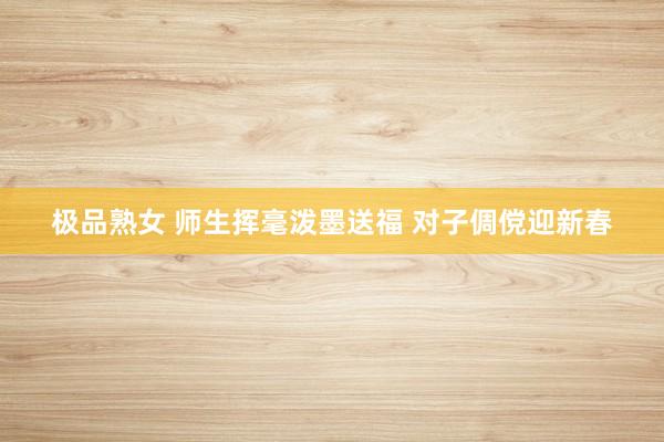 极品熟女 师生挥毫泼墨送福 对子倜傥迎新春