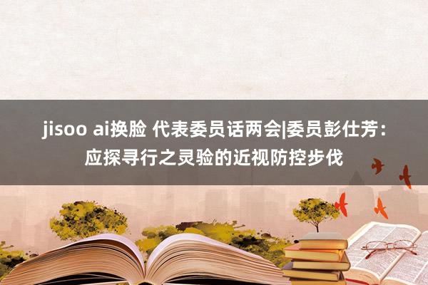 jisoo ai换脸 代表委员话两会|委员彭仕芳：应探寻行之灵验的近视防控步伐