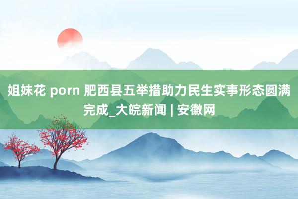 姐妹花 porn 肥西县五举措助力民生实事形态圆满完成_大皖新闻 | 安徽网
