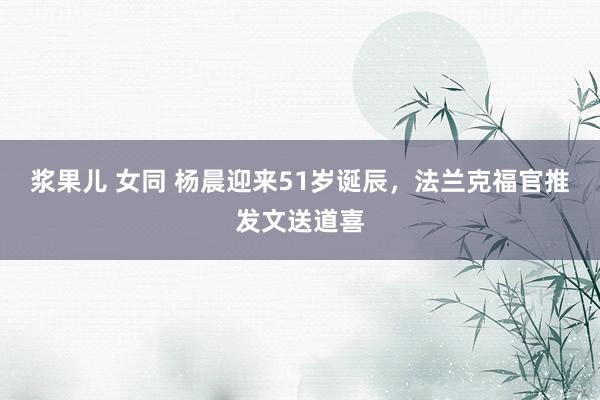 浆果儿 女同 杨晨迎来51岁诞辰，法兰克福官推发文送道喜