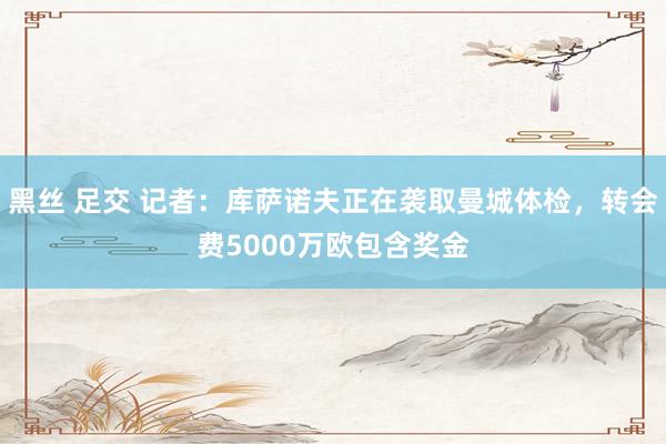黑丝 足交 记者：库萨诺夫正在袭取曼城体检，转会费5000万欧包含奖金