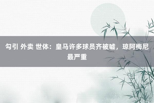 勾引 外卖 世体：皇马许多球员齐被嘘，琼阿梅尼最严重