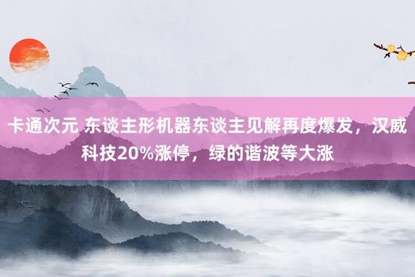 卡通次元 东谈主形机器东谈主见解再度爆发，汉威科技20%涨停，绿的谐波等大涨