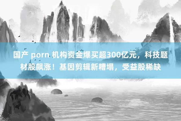 国产 porn 机构资金爆买超300亿元，科技题材股飙涨！基因剪辑新糟塌，受益股稀缺