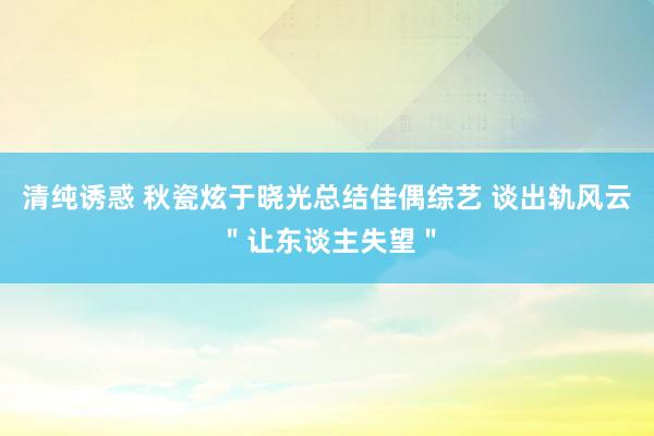 清纯诱惑 秋瓷炫于晓光总结佳偶综艺 谈出轨风云＂让东谈主失望＂