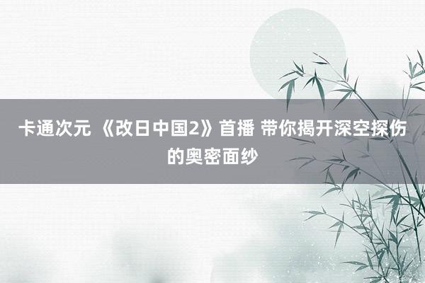 卡通次元 《改日中国2》首播 带你揭开深空探伤的奥密面纱