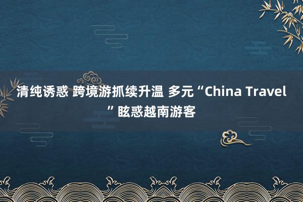 清纯诱惑 跨境游抓续升温 多元“China Travel”眩惑越南游客