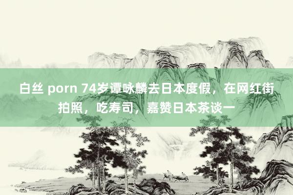 白丝 porn 74岁谭咏麟去日本度假，在网红街拍照，吃寿司，嘉赞日本茶谈一