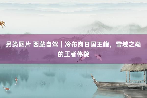 另类图片 西藏自驾｜冷布岗日国王峰，雪域之巅的王者伟貌