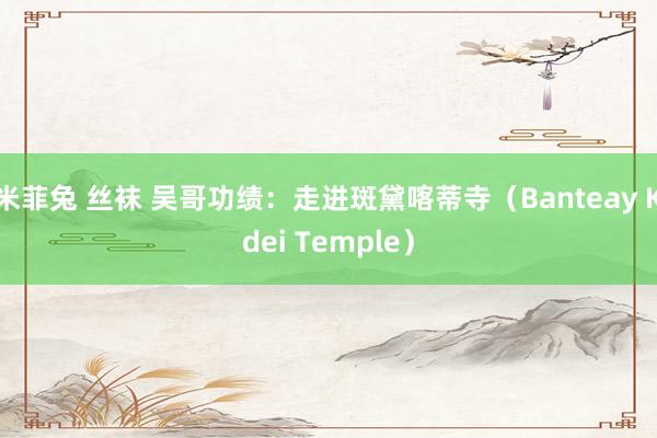 米菲兔 丝袜 吴哥功绩：走进斑黛喀蒂寺（Banteay Kdei Temple）