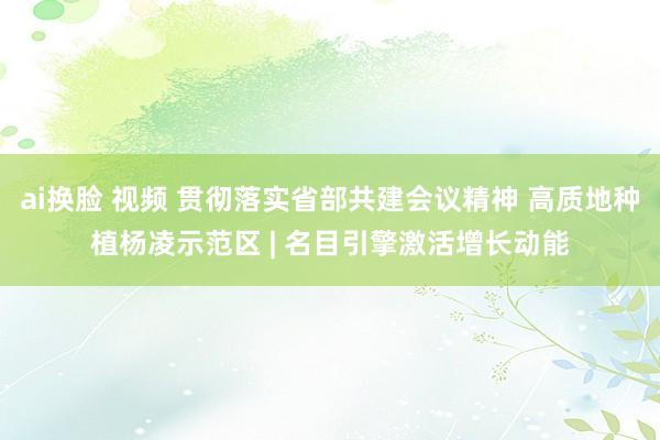 ai换脸 视频 贯彻落实省部共建会议精神 高质地种植杨凌示范区 | 名目引擎激活增长动能