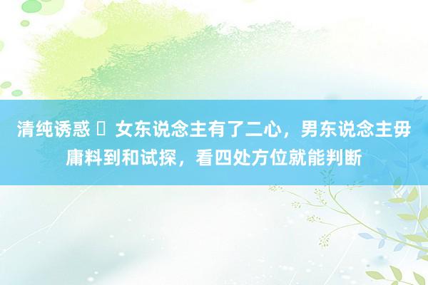 清纯诱惑 ​女东说念主有了二心，男东说念主毋庸料到和试探，看四处方位就能判断