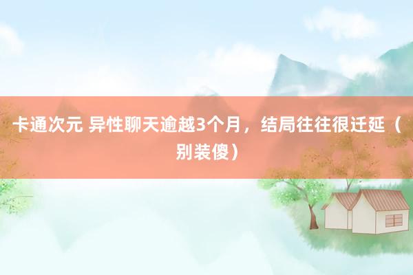 卡通次元 异性聊天逾越3个月，结局往往很迁延（别装傻）