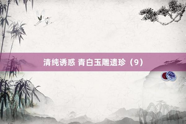 清纯诱惑 青白玉雕遗珍（9）
