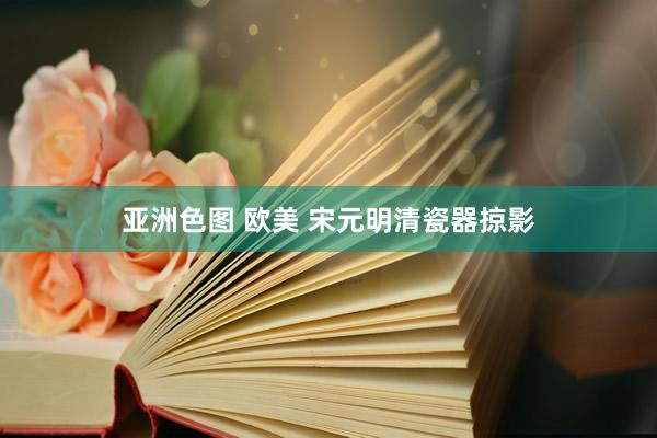亚洲色图 欧美 宋元明清瓷器掠影