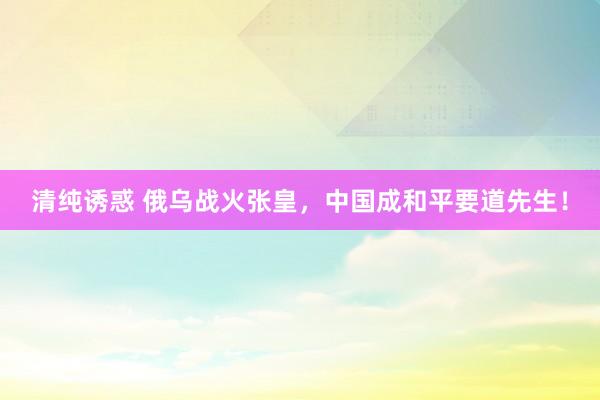 清纯诱惑 俄乌战火张皇，中国成和平要道先生！