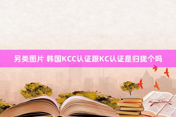 另类图片 韩国KCC认证跟KC认证是归拢个吗
