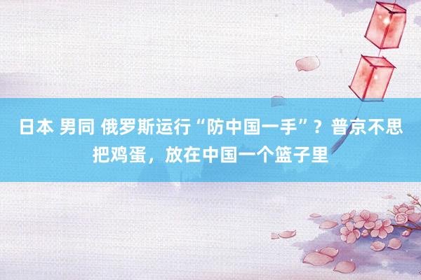 日本 男同 俄罗斯运行“防中国一手”？普京不思把鸡蛋，放在中国一个篮子里