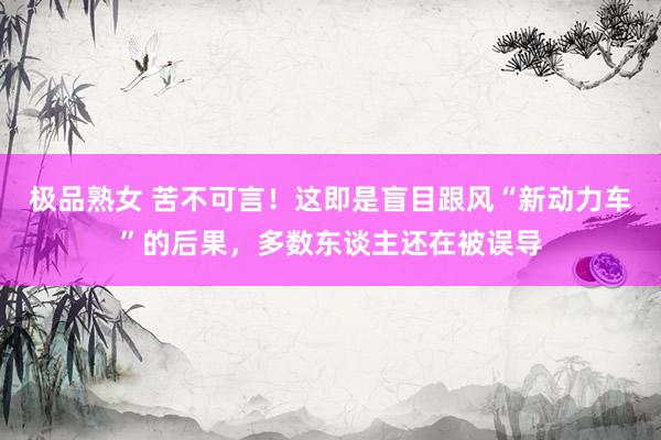 极品熟女 苦不可言！这即是盲目跟风“新动力车”的后果，多数东谈主还在被误导