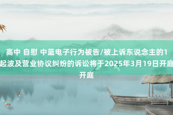 高中 自慰 中蓝电子行为被告/被上诉东说念主的1起波及营业协议纠纷的诉讼将于2025年3月19日开庭