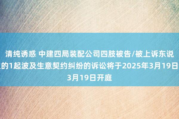 清纯诱惑 中建四局装配公司四肢被告/被上诉东说念主的1起波及生意契约纠纷的诉讼将于2025年3月19日开庭