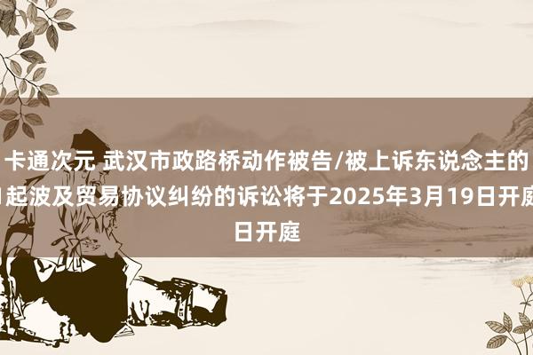 卡通次元 武汉市政路桥动作被告/被上诉东说念主的1起波及贸易协议纠纷的诉讼将于2025年3月19日开庭