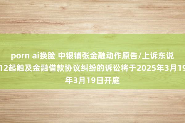 porn ai换脸 中银铺张金融动作原告/上诉东说念主的12起触及金融借款协议纠纷的诉讼将于2025年3月19日开庭