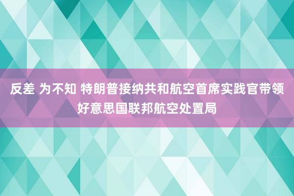 反差 为不知 特朗普接纳共和航空首席实践官带领好意思国联邦航空处置局