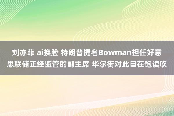 刘亦菲 ai换脸 特朗普提名Bowman担任好意思联储正经监管的副主席 华尔街对此自在饱读吹