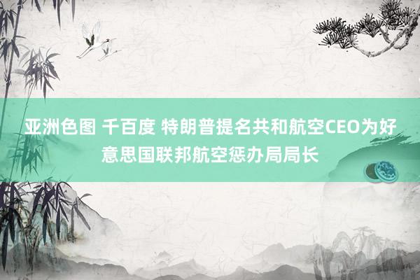 亚洲色图 千百度 特朗普提名共和航空CEO为好意思国联邦航空惩办局局长