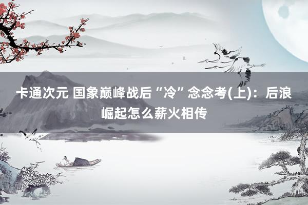 卡通次元 国象巅峰战后“冷”念念考(上)：后浪崛起怎么薪火相传