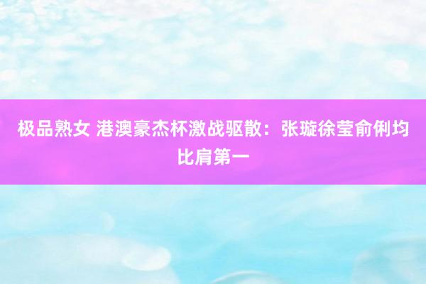 极品熟女 港澳豪杰杯激战驱散：张璇徐莹俞俐均比肩第一