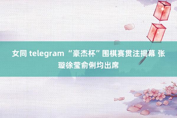 女同 telegram “豪杰杯”围棋赛贯注揭幕 张璇徐莹俞俐均出席
