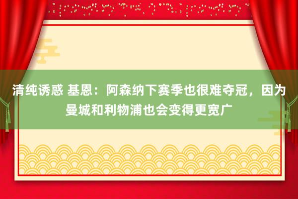 清纯诱惑 基恩：阿森纳下赛季也很难夺冠，因为曼城和利物浦也会变得更宽广