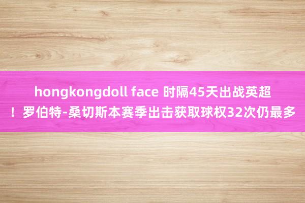 hongkongdoll face 时隔45天出战英超！罗伯特-桑切斯本赛季出击获取球权32次仍最多