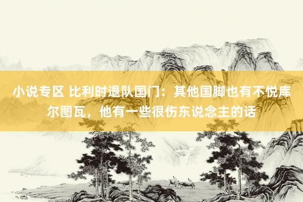 小说专区 比利时退队国门：其他国脚也有不悦库尔图瓦，他有一些很伤东说念主的话