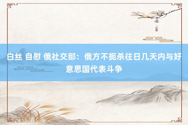 白丝 自慰 俄社交部：俄方不扼杀往日几天内与好意思国代表斗争