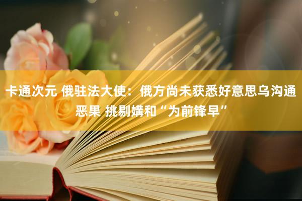 卡通次元 俄驻法大使：俄方尚未获悉好意思乌沟通恶果 挑剔媾和“为前锋早”