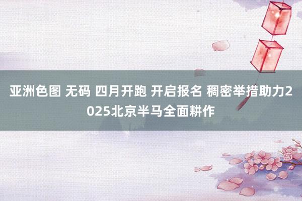 亚洲色图 无码 四月开跑 开启报名 稠密举措助力2025北京半马全面耕作