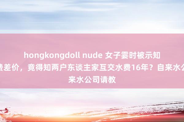 hongkongdoll nude 女子霎时被示知补缴水费差价，竟得知两户东谈主家互交水费16年？自来水公司请教