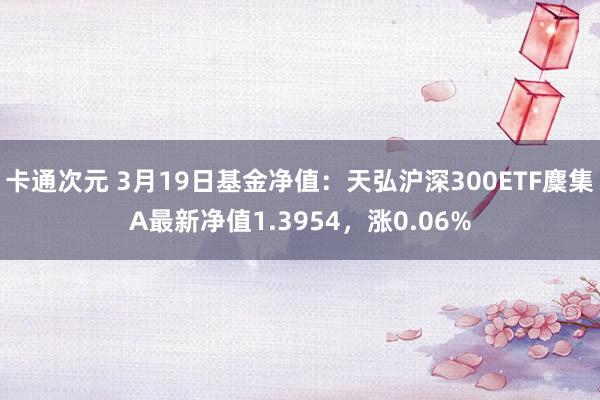 卡通次元 3月19日基金净值：天弘沪深300ETF麇集A最新净值1.3954，涨0.06%