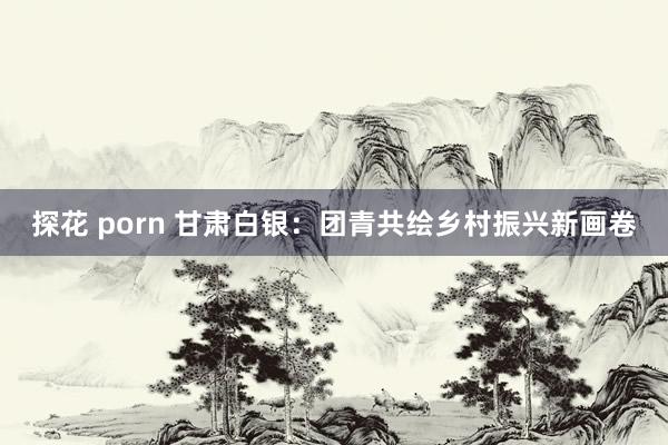 探花 porn 甘肃白银：团青共绘乡村振兴新画卷
