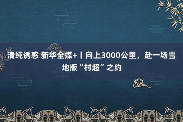 清纯诱惑 新华全媒+丨向上3000公里，赴一场雪地版“村超”之约